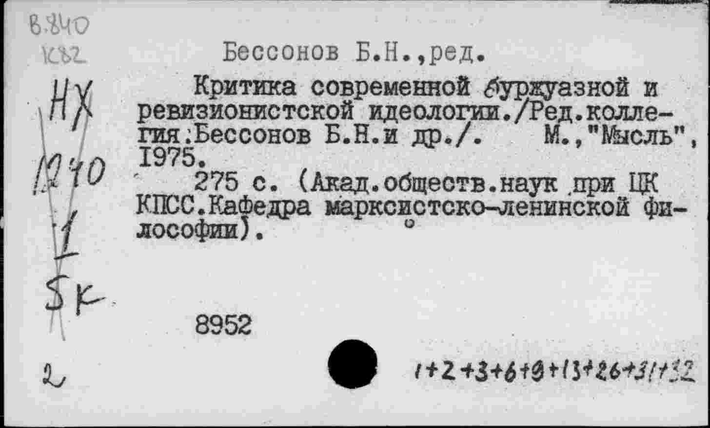 ﻿№.	Бессонов Б.Н.,ред.
IIу Критика современной «буржуазной и
Л А ревизионистской идеологии./Ред.коллегия ^Бессонов Б.Н.и др./.	М.,"Мысль",
Z/7.?a 1975.
ДМ*' '	275 с. (Акад.обществ.наук .при ЦК
,	КПСС.Кафедра марксистско-ленинской фи-
'7 лософии).	°
8952
